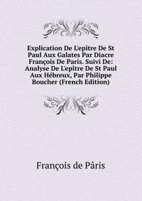 Explication De L'ep?tre De St Paul Aux Galates Par Diacre Fran?ois De Paris. Suivi De: Analyse De L'ep?tre De St Paul Aux H?breux, Par Philippe Boucher (French Edition)