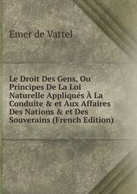 Le Droit Des Gens, Ou Principes De La Loi Naturelle Appliqu?s ? La Conduite &amp; et Aux Affaires Des Nations &amp; et Des Souverains (French Edition)