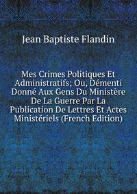 Mes Crimes Politiques Et Administratifs; Ou, Dementi Donne Aux Gens Du Ministere De La Guerre Par La Publication De Lettres Et Actes Ministeriels (French Edition)