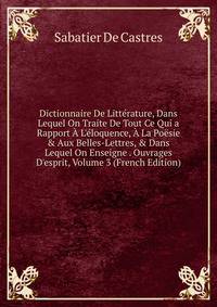 Dictionnaire De Litt?rature, Dans Lequel On Traite De Tout Ce Qui a Rapport ? L'?loquence, ? La Po?sie &amp; Aux Belles-Lettres, &amp; Dans Lequel On Enseigne . Ouvrages D'esprit, Volume 3 (French Edition)