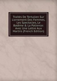 Trait?s De Tertulien Sur L'ornement Des Femmes, Les Spectacles, Le Bat?me &amp; La Patience: Avec Une Lettre Aux Martirs (French Edition)