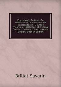 Physiologie Du Gout: Ou M?ditations De Gastronomie Transcendante : Ouvrage Th?orique, Historique, Et ? L'ordre Du Jour : D?di? Aux Gastronomes Parisiens (French Edition)