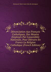 D?nonciation Aux Fran?ois Catholiques, Des Moyens Employ?s Par L'assembl?e Nationale, Pour D?truire En France La Religion Catholique (French Edition)