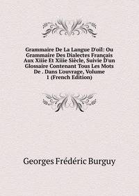 Grammaire De La Langue D'o?l: Ou Grammaire Des Dialectes Fran?ais Aux Xiiie Et Xiiie Si?cle, Suivie D'un Glossaire Contenant Tous Les Mots De . Dans L'ouvrage, Volume 1 (French Edition)