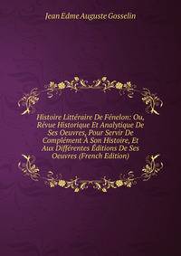Histoire Litteraire De Fenelon: Ou, Revue Historique Et Analytique De Ses Oeuvres, Pour Servir De Complement A Son Histoire, Et Aux Differentes Editions De Ses Oeuvres (French Edition)