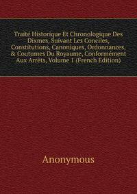 Trait? Historique Et Chronologique Des Dixmes, Suivant Les Conciles, Constitutions, Canoniques, Ordonnances, &amp; Coutumes Du Royaume, Conform?ment Aux Arr?ts, Volume 1 (French Edition)
