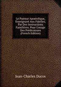 Le Pasteur Apostolique, Enseignant Aux Fidelles, Par Des Instructions Famili?res. Pour L'usage Des Pr?dicateurs (French Edition)