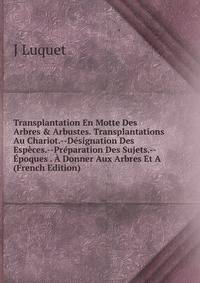 Transplantation En Motte Des Arbres &amp; Arbustes. Transplantations Au Chariot.--D?signation Des Esp?ces.--Pr?paration Des Sujets.--?poques . ? Donner Aux Arbres Et A (French Edition)