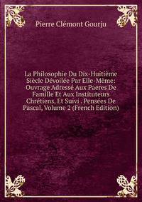 La Philosophie Du Dix-Huitieme Siecle Devoilee Par Elle-Meme: Ouvrage Adresse Aux Paeres De Famille Et Aux Instituteurs Chretiens, Et Suivi . Pensees De Pascal, Volume 2 (French Edition)