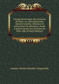 Voyage pittoresque des environs de Paris, ou, Description des maisons royales, chateaux &amp; autres lieux de plaisance, situ?s ? quinze lieues aux environs de cette ville (French Edition)