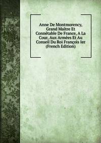 Anne De Montmorency, Grand Maitre Et Connetable De France, A La Cour, Aux Armees Et Au Conseil Du Roi Francois Ier (French Edition)