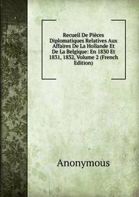 Recueil De Pieces Diplomatiques Relatives Aux Affaires De La Hollande Et De La Belgique: En 1830 Et 1831, 1832, Volume 2 (French Edition)