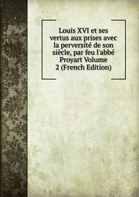 Louis XVI et ses vertus aux prises avec la perversit? de son si?cle, par feu l'abb? Proyart Volume 2 (French Edition)