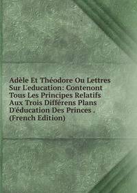 Ad?le Et Th?odore Ou Lettres Sur L'education: Contenont Tous Les Principes Relatifs Aux Trois Diff?rens Plans D'?ducation Des Princes . (French Edition)