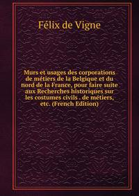 Murs et usages des corporations de metiers de la Belgique et du nord de la France, pour faire suite aux Recherches historiques sur les costumes civils . de metiers, etc. (French Edition)