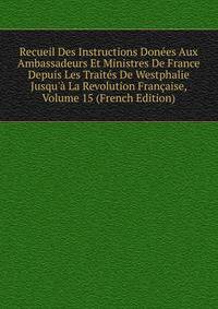 Recueil Des Instructions Don?es Aux Ambassadeurs Et Ministres De France Depuis Les Trait?s De Westphalie Jusqu'? La Revolution Fran?aise, Volume 15 (French Edition)