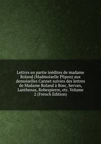Lettres en partie inedites de madame Roland (Madmoiselle Plipon) aux demoiselles Cannet suivies des lettres de Madame Roland a Bosc, Servan, Lanthenas, Robespierre, etc. Volume 2 (French Edition)