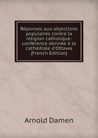 R?ponses aux objections populaires contre la religion catholique: conf?rence donn?e ? la cath?drale d'Ottawa (French Edition)