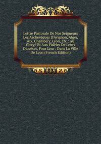 Lettre Pastorale De Nos Seigneurs Les Archev?ques D'Avignon, Alger, Aix, Chamb?ry, Lyon, Etc.: Au Clerg? Et Aux Fid?les De Leurs Dioc?ses, Pour Leur . Dans La Ville De Lyon (French Edition)