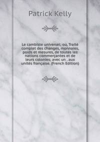 Le cambiste universel; ou, Traite complet des changes, monnaies, poids et mesures, de toutes les nations commercantes et de leurs colonies; avec un . aux unites francaise. (French Edition)