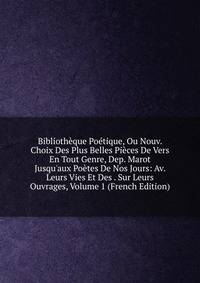 Biblioth?que Po?tique, Ou Nouv. Choix Des Plus Belles Pi?ces De Vers En Tout Genre, Dep. Marot Jusqu'aux Po?tes De Nos Jours: Av. Leurs Vies Et Des . Sur Leurs Ouvrages, Volume 1 (French Edition)