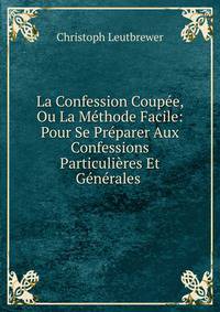 La Confession Coupee, Ou La Methode Facile: Pour Se Preparer Aux Confessions Particulieres Et Generales .