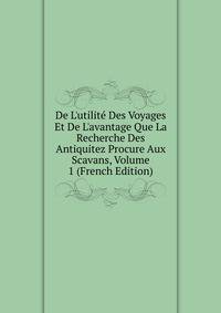 De L'utilit? Des Voyages Et De L'avantage Que La Recherche Des Antiquitez Procure Aux Scavans, Volume 1 (French Edition)