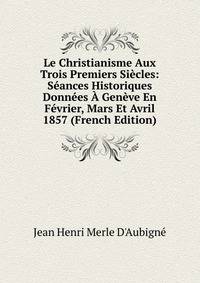 Le Christianisme Aux Trois Premiers Siecles: Seances Historiques Donnees A Geneve En Fevrier, Mars Et Avril 1857 (French Edition)