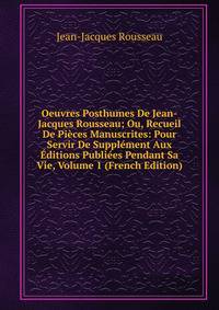 Oeuvres Posthumes De Jean-Jacques Rousseau; Ou, Recueil De Pieces Manuscrites: Pour Servir De Supplement Aux Editions Publiees Pendant Sa Vie, Volume 1 (French Edition)