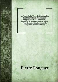 La Figure De La Terre, Determin?e Par Les Observations De Messieurs Bouguer, &amp; De La Condamine, . Envoy?s Par Ordre Du Roy Au P?rou, Pour Observer Aux Enviorons De L'equateur (French Edition)