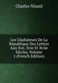Les Gladiateurs De La Republique Des Lettres Aux Xve, Xvie Et Xviie Siecles, Volume 1 (French Edition)