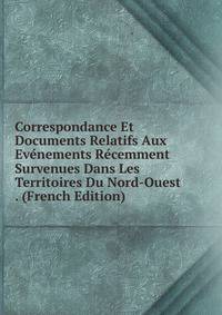 Correspondance Et Documents Relatifs Aux Evenements Recemment Survenues Dans Les Territoires Du Nord-Ouest . (French Edition)