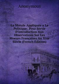 La Morale Appliqu?e a La Politique: Pour Servir D'introduction Aux Observations Sur Les Moeurs Fran?aises Au Xixe Si?cle (French Edition)