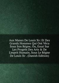 Aux Manes De Louis Xv: Et Des Grands Hommes Qui Ont V?cu Sous Son R?gne, Ou, Essai Sur Les Progr?s Des Arts &amp; De L'esprit Humain, Sous Le R?gne De Louis Xv . (Danish Edition)