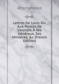 Lettres De Louis Xiv. Aux Princes De L'europe, ? Ses G?n?raux, Ses Ministres, &amp;c (French Edition)