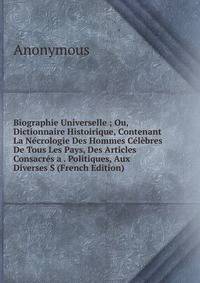 Biographie Universelle ; Ou, Dictionnaire Histoirique, Contenant La Necrologie Des Hommes Celebres De Tous Les Pays, Des Articles Consacres a . Politiques, Aux Diverses S (French Edition)
