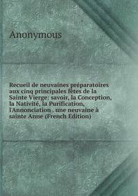 Recueil de neuvaines pr?paratoires aux cinq principales f?tes de la Sainte Vierge: savoir, la Conception, la Nativit?, la Purification, l'Annonciation . une neuvaine ? sainte Anne (French Edition)