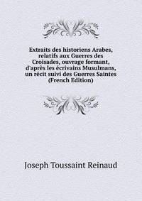 Extraits des historiens Arabes, relatifs aux Guerres des Croisades, ouvrage formant, d'apr?s les ?crivains Musulmans, un r?cit suivi des Guerres Saintes (French Edition)