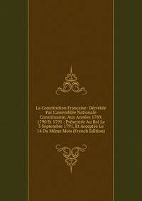 La Constitution Fran?aise: D?cr?t?e Par L'assembl?e Nationale Constituante, Aux Ann?es 1789, 1790 Et 1791 : Pr?sent?e Au Roi Le 3 Septembre 1791, Et Accept?e Le 14 Du M?me Mois (French Edition)