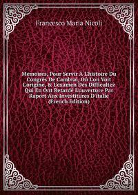 Memoires, Pour Servir A L'histoire Du Congr?s De Cambrai, O? L'on Voit L'origine, &amp; L'examen Des Difficultez Qui En Ont Retard? L'ouverture Par Raport Aux Investitures D'italie (French Edition)