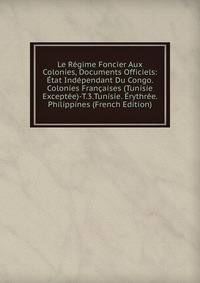 Le Regime Foncier Aux Colonies, Documents Officiels: Etat Independant Du Congo. Colonies Francaises (Tunisie Exceptee)-T.3.Tunisie. Erythree. Philippines (French Edition)