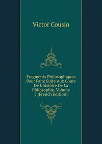 Fragments Philosophiques Pour Faire Suite Aux Cours De L'histoire De La Philosophie, Volume 5 (French Edition)