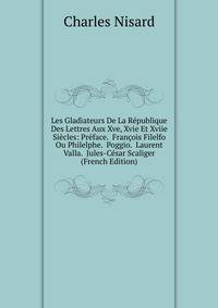 Les Gladiateurs De La Republique Des Lettres Aux Xve, Xvie Et Xviie Siecles: Preface. Francois Filelfo Ou Philelphe. Poggio. Laurent Valla. Jules-Cesar Scaliger (French Edition)