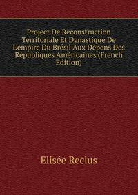 Project De Reconstruction Territoriale Et Dynastique De L'empire Du Br?sil Aux D?pens Des R?publiques Am?ricaines (French Edition)
