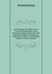 Les Chevaliers Du Cygne: Ou, La Cour De Charlemagne; Conte Historique Et Moral, Pour Servir De Suite Aux Veill?es Du Chateau, Et Dont Tous Les Traits . De L'histoire, Volume 3 (French Edition)