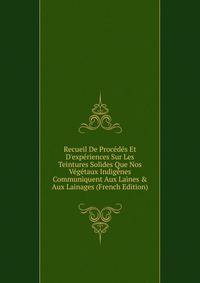Recueil De Proc?d?s Et D'exp?riences Sur Les Teintures Solides Que Nos V?g?taux Indig?nes Communiquent Aux Laines &amp; Aux Lainages (French Edition)