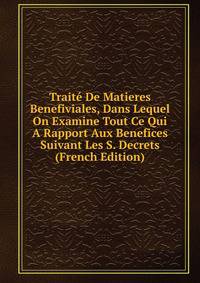 Traite De Matieres Benefiviales, Dans Lequel On Examine Tout Ce Qui A Rapport Aux Benefices Suivant Les S. Decrets (French Edition)