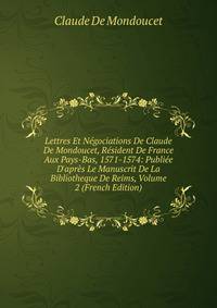 Lettres Et N?gociations De Claude De Mondoucet, R?sident De France Aux Pays-Bas, 1571-1574: Publi?e D'apr?s Le Manuscrit De La Bibliotheque De Reims, Volume 2 (French Edition)