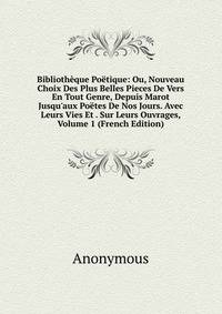 Biblioth?que Po?tique: Ou, Nouveau Choix Des Plus Belles Pieces De Vers En Tout Genre, Depuis Marot Jusqu'aux Po?tes De Nos Jours. Avec Leurs Vies Et . Sur Leurs Ouvrages, Volume 1 (French Edition)