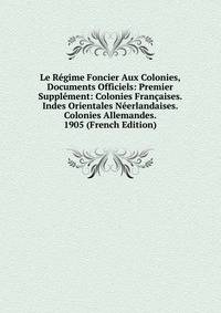 Le Regime Foncier Aux Colonies, Documents Officiels: Premier Supplement: Colonies Francaises. Indes Orientales Neerlandaises. Colonies Allemandes. 1905 (French Edition)